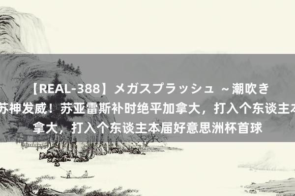 【REAL-388】メガスプラッシュ ～潮吹き絶頂スペシャル～ 苏神发威！苏亚雷斯补时绝平加拿大，打入个东谈主本届好意思洲杯首球