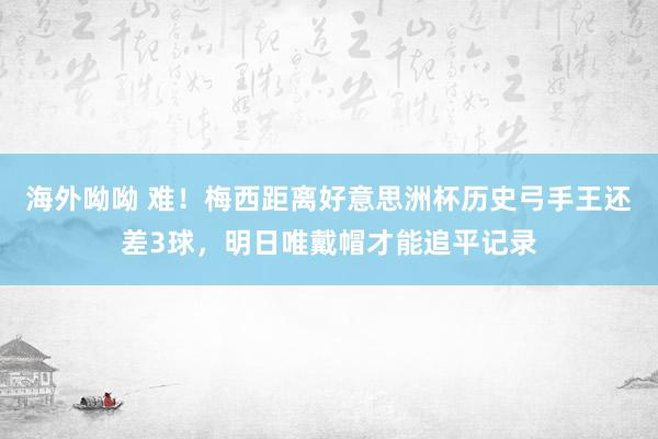 海外呦呦 难！梅西距离好意思洲杯历史弓手王还差3球，明日唯戴帽才能追平记录