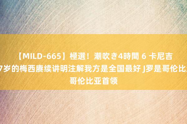 【MILD-665】極選！潮吹き4時間 6 卡尼吉亚：37岁的梅西赓续讲明注解我方是全国最好 J罗是哥伦比亚首领