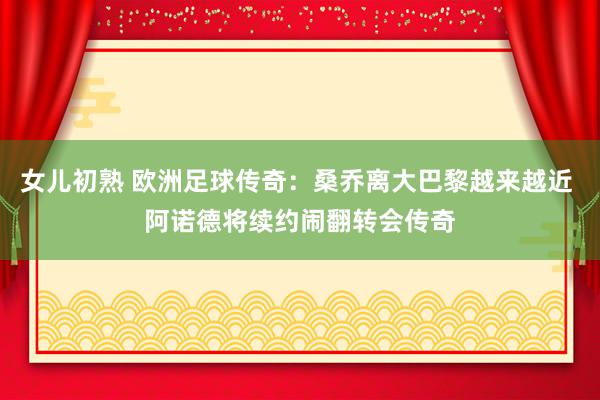 女儿初熟 欧洲足球传奇：桑乔离大巴黎越来越近 阿诺德将续约闹翻转会传奇