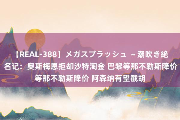 【REAL-388】メガスプラッシュ ～潮吹き絶頂スペシャル～ 名记：奥斯梅恩拒却沙特淘金 巴黎等那不勒斯降价 阿森纳有望截胡