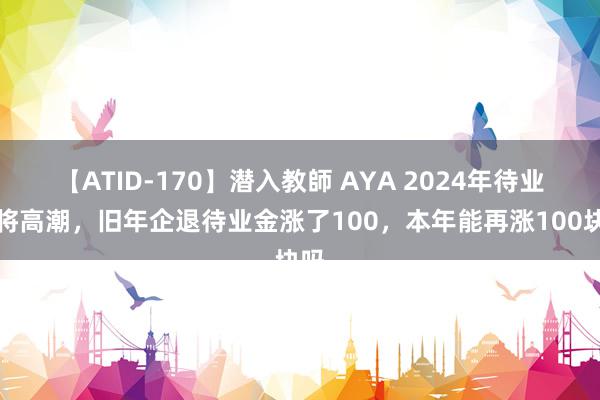 【ATID-170】潜入教師 AYA 2024年待业金将高潮，旧年企退待业金涨了100，本年能再涨100块吗