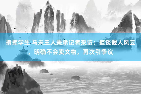 指挥学生 马未王人秉承记者采访：拒谈裁人风云，明确不会卖文物，再次引争议