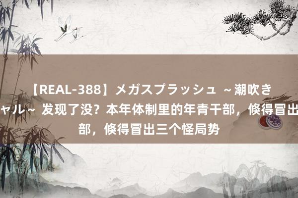 【REAL-388】メガスプラッシュ ～潮吹き絶頂スペシャル～ 发现了没？本年体制里的年青干部，倏得冒出三个怪局势