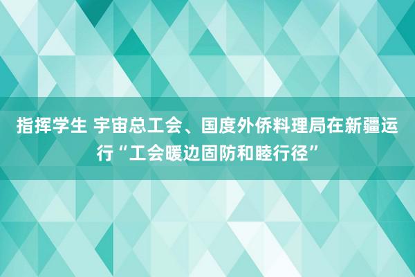 指挥学生 宇宙总工会、国度外侨料理局在新疆运行“工会暖边固防和睦行径”