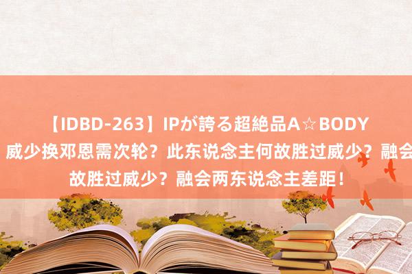 【IDBD-263】IPが誇る超絶品A☆BODYスペシャル8時間 威少换邓恩需次轮？此东说念主何故胜过威少？融会两东说念主差距！