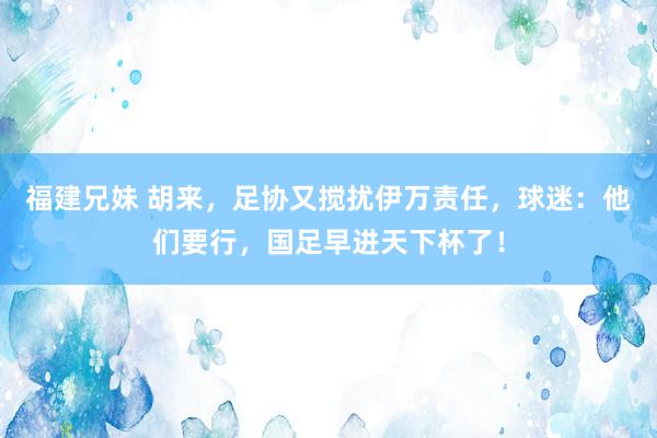 福建兄妹 胡来，足协又搅扰伊万责任，球迷：他们要行，国足早进天下杯了！