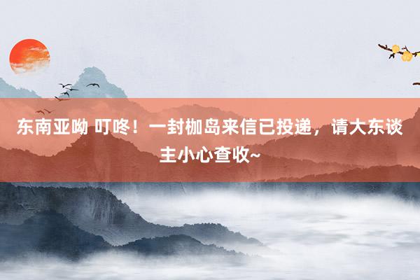 东南亚呦 叮咚！一封枷岛来信已投递，请大东谈主小心查收~