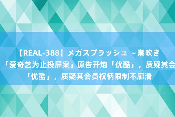 【REAL-388】メガスプラッシュ ～潮吹き絶頂スペシャル～ 「爱奇艺为止投屏案」原告开炮「优酷」，质疑其会员权柄限制不廓清