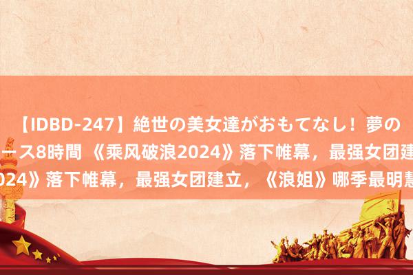 【IDBD-247】絶世の美女達がおもてなし！夢の桃源郷 IP風俗街 VIPコース8時間 《乘风破浪2024》落下帷幕，最强女团建立，《浪姐》哪季最明慧？