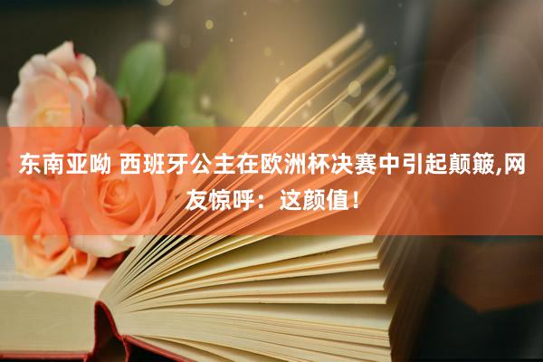 东南亚呦 西班牙公主在欧洲杯决赛中引起颠簸,网友惊呼：这颜值！