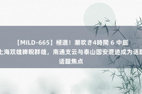 【MILD-665】極選！潮吹き4時間 6 中超赛场上海双雄睥睨群雄，南通支云与泰山国安混迹成为话题焦点