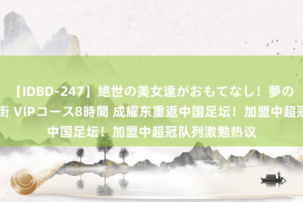 【IDBD-247】絶世の美女達がおもてなし！夢の桃源郷 IP風俗街 VIPコース8時間 成耀东重返中国足坛！加盟中超冠队列激勉热议