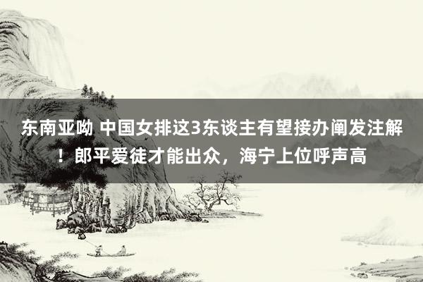 东南亚呦 中国女排这3东谈主有望接办阐发注解！郎平爱徒才能出众，海宁上位呼声高