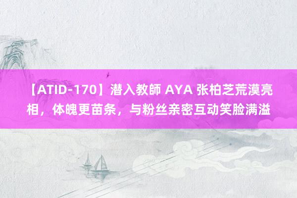 【ATID-170】潜入教師 AYA 张柏芝荒漠亮相，体魄更苗条，与粉丝亲密互动笑脸满溢