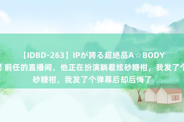 【IDBD-263】IPが誇る超絶品A☆BODYスペシャル8時間 前任的直播间，他正在扮演躺着炫砂糖柑，我发了个弹幕后却后悔了