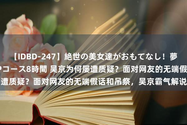 【IDBD-247】絶世の美女達がおもてなし！夢の桃源郷 IP風俗街 VIPコース8時間 吴京为何屡遭质疑？面对网友的无端假话和吊祭，吴京霸气解说我方