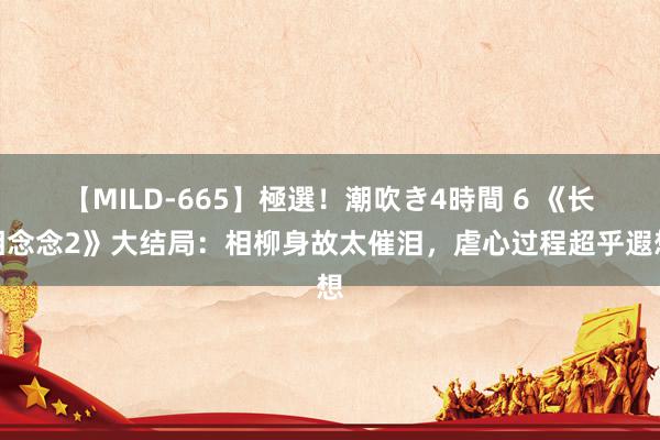 【MILD-665】極選！潮吹き4時間 6 《长相念念2》大结局：相柳身故太催泪，虐心过程超乎遐想