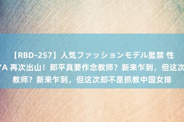 【RBD-257】人気ファッションモデル監禁 性虐コレクション3 AYA 再次出山！郎平真要作念教师？新来乍到，但这次却不是抓教中国女排