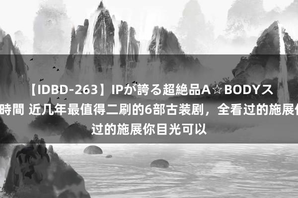 【IDBD-263】IPが誇る超絶品A☆BODYスペシャル8時間 近几年最值得二刷的6部古装剧，全看过的施展你目光可以