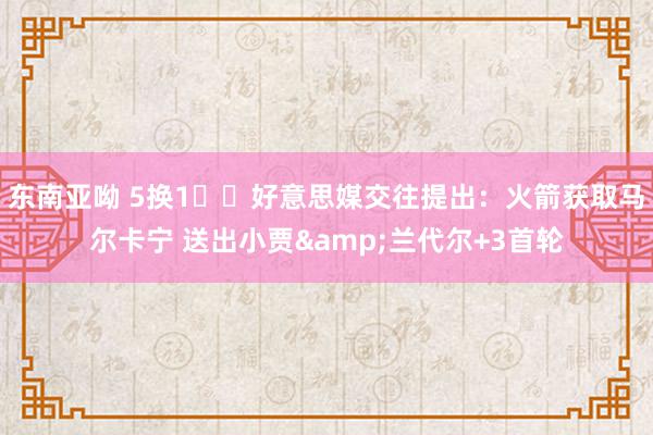 东南亚呦 5换1⁉️好意思媒交往提出：火箭获取马尔卡宁 送出小贾&兰代尔+3首轮