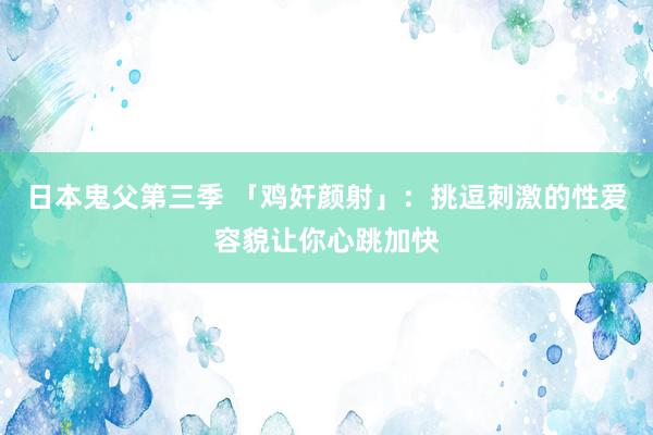 日本鬼父第三季 「鸡奸颜射」：挑逗刺激的性爱容貌让你心跳加快