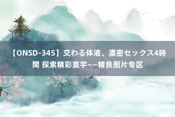 【ONSD-345】交わる体液、濃密セックス4時間 探索精彩寰宇——精良图片专区