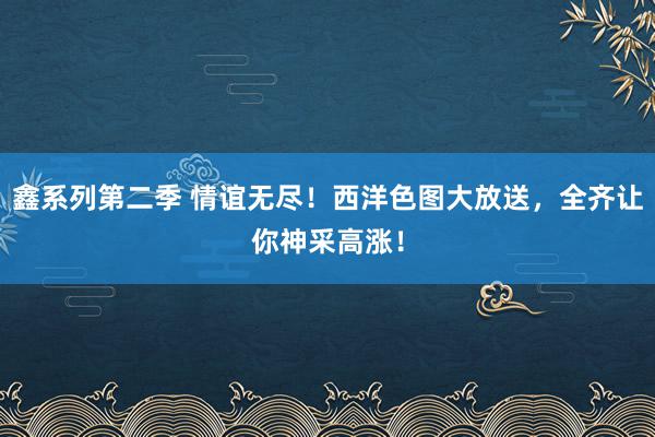 鑫系列第二季 情谊无尽！西洋色图大放送，全齐让你神采高涨！