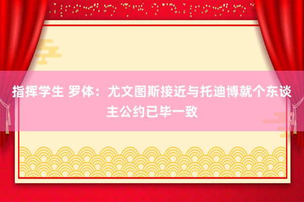 指挥学生 罗体：尤文图斯接近与托迪博就个东谈主公约已毕一致