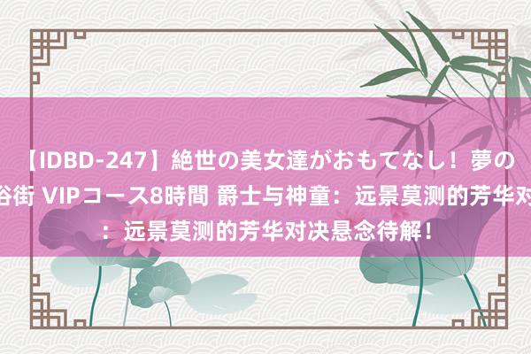 【IDBD-247】絶世の美女達がおもてなし！夢の桃源郷 IP風俗街 VIPコース8時間 爵士与神童：远景莫测的芳华对决悬念待解！