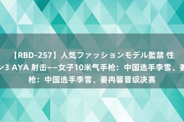 【RBD-257】人気ファッションモデル監禁 性虐コレクション3 AYA 射击——女子10米气手枪：中国选手李雪、姜冉馨晋级决赛