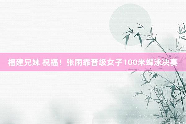 福建兄妹 祝福！张雨霏晋级女子100米蝶泳决赛