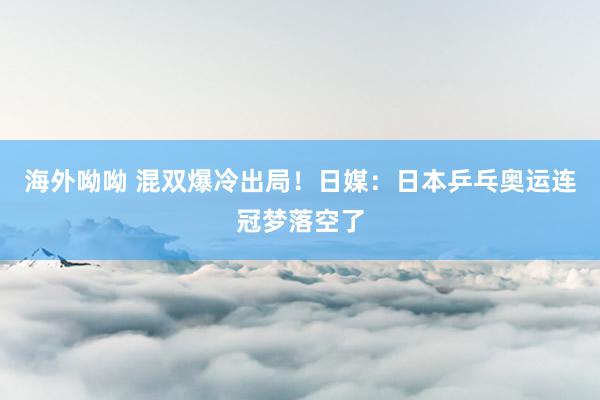 海外呦呦 混双爆冷出局！日媒：日本乒乓奥运连冠梦落空了