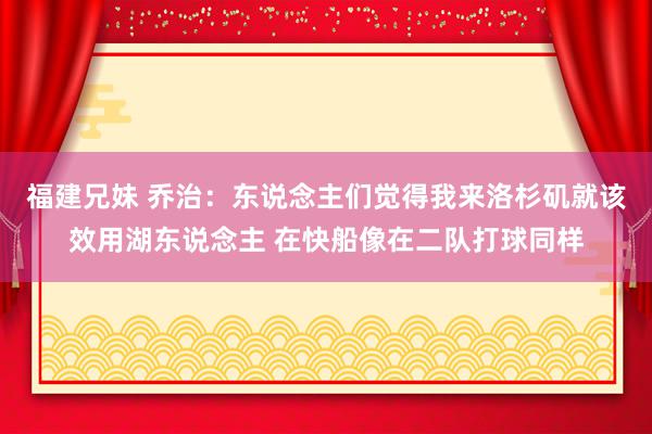 福建兄妹 乔治：东说念主们觉得我来洛杉矶就该效用湖东说念主 在快船像在二队打球同样