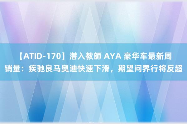 【ATID-170】潜入教師 AYA 豪华车最新周销量：疾驰良马奥迪快速下滑，期望问界行将反超