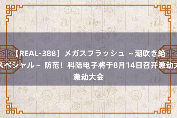 【REAL-388】メガスプラッシュ ～潮吹き絶頂スペシャル～ 防范！科陆电子将于8月14日召开激动大会