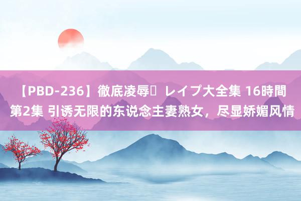 【PBD-236】徹底凌辱・レイプ大全集 16時間 第2集 引诱无限的东说念主妻熟女，尽显娇媚风情