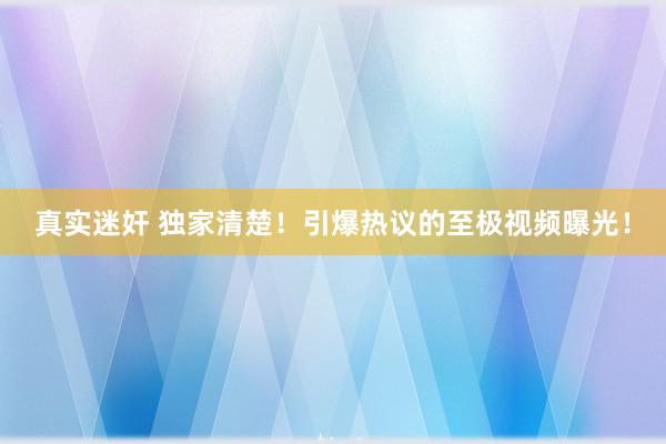 真实迷奸 独家清楚！引爆热议的至极视频曝光！