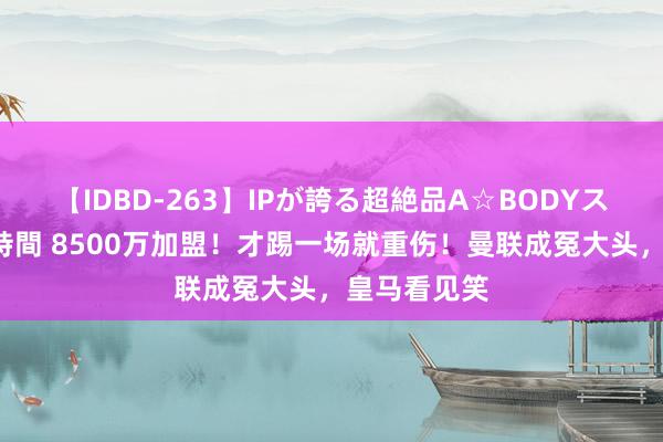 【IDBD-263】IPが誇る超絶品A☆BODYスペシャル8時間 8500万加盟！才踢一场就重伤！曼联成冤大头，皇马看见笑