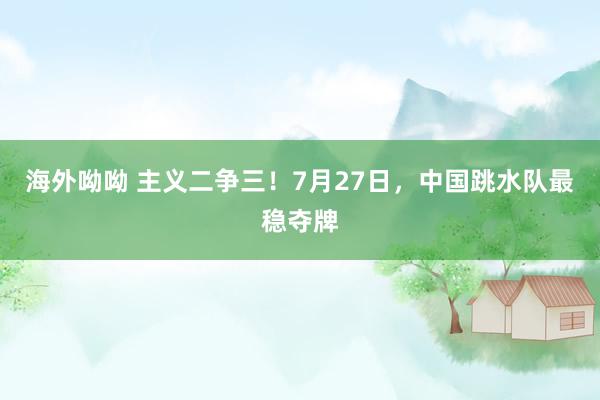 海外呦呦 主义二争三！7月27日，中国跳水队最稳夺牌