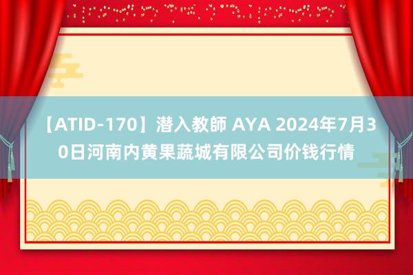 【ATID-170】潜入教師 AYA 2024年7月30日河南内黄果蔬城有限公司价钱行情