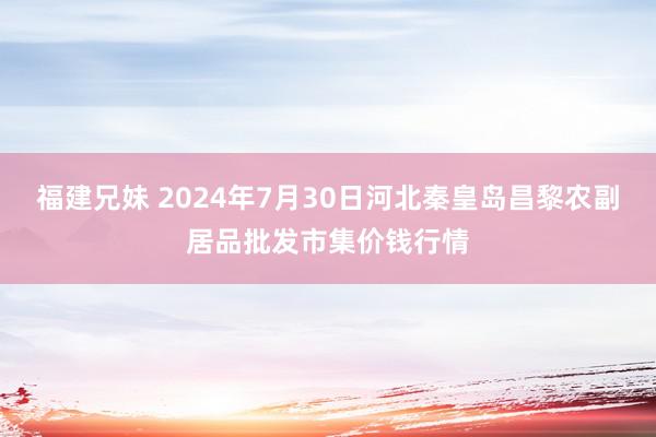 福建兄妹 2024年7月30日河北秦皇岛昌黎农副居品批发市集价钱行情