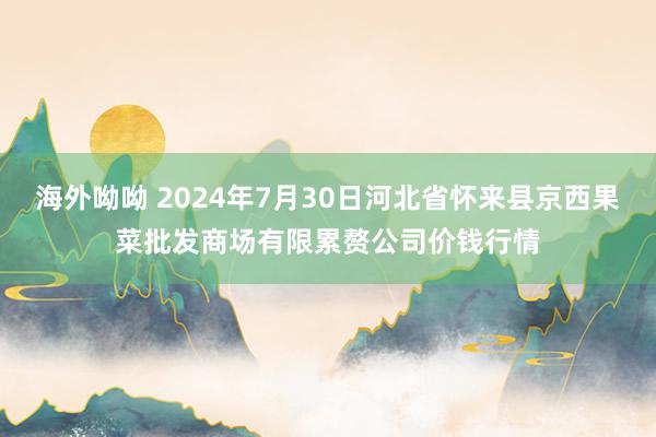 海外呦呦 2024年7月30日河北省怀来县京西果菜批发商场有限累赘公司价钱行情