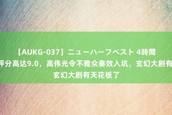 【AUKG-037】ニューハーフベスト 4時間 才播4集评分高达9.0，高伟光令不雅众奏效入坑，玄幻大剧有天花板了