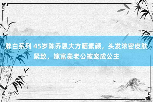 胖白系列 45岁陈乔恩大方晒素颜，头发浓密皮肤紧致，嫁富豪老公被宠成公主