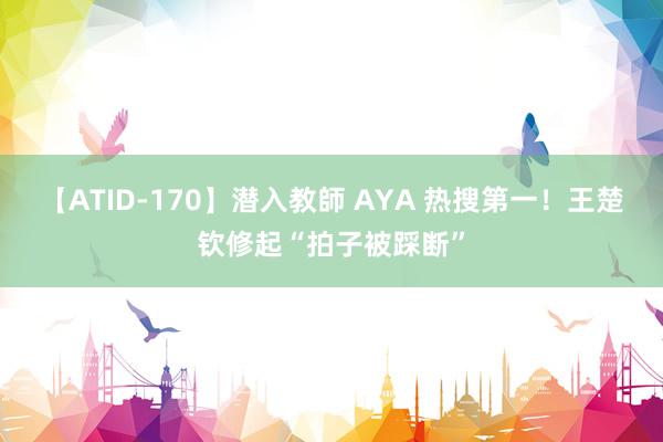 【ATID-170】潜入教師 AYA 热搜第一！王楚钦修起“拍子被踩断”