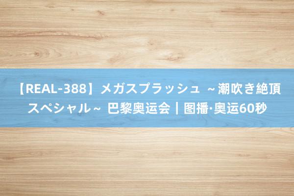 【REAL-388】メガスプラッシュ ～潮吹き絶頂スペシャル～ 巴黎奥运会｜图播·奥运60秒