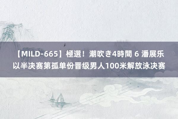 【MILD-665】極選！潮吹き4時間 6 潘展乐以半决赛第孤单份晋级男人100米解放泳决赛