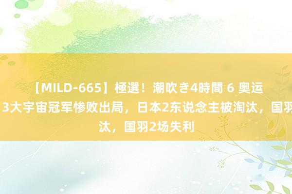 【MILD-665】極選！潮吹き4時間 6 奥运爆大冷！3大宇宙冠军惨败出局，日本2东说念主被淘汰，国羽2场失利