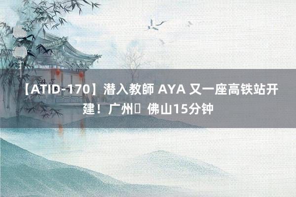 【ATID-170】潜入教師 AYA 又一座高铁站开建！广州⇋佛山15分钟